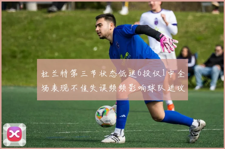 杜兰特第三节状态低迷6投仅1中全场表现不佳失误频频影响球队进攻