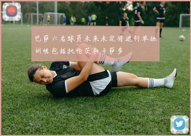 巴萨六名球员未来未定将进行单独训练包括托伦茨和卡萨多