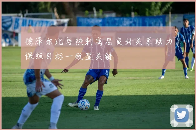 德泽尔比与热刺高层良好关系助力保级目标一致显关键