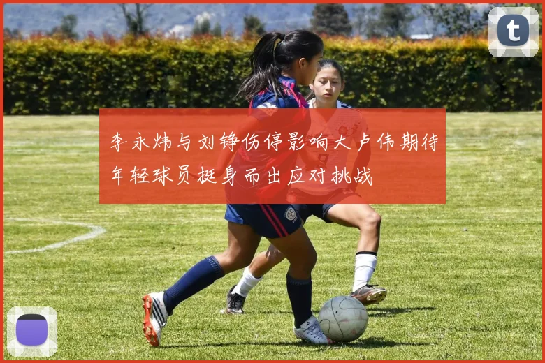 李永炜与刘铮伤停影响大卢伟期待年轻球员挺身而出应对挑战