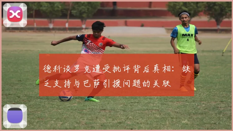 德科谈罗克遭受批评背后真相:缺乏支持与巴萨引援问题的关联