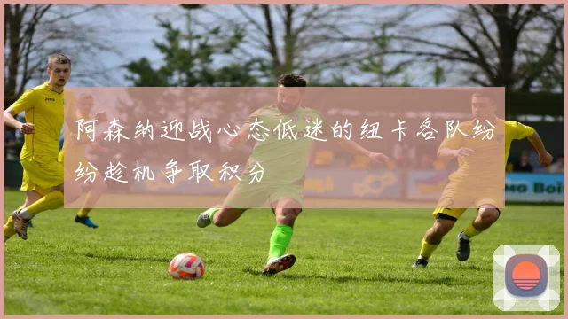 阿森纳迎战心态低迷的纽卡各队纷纷趁机争取积分