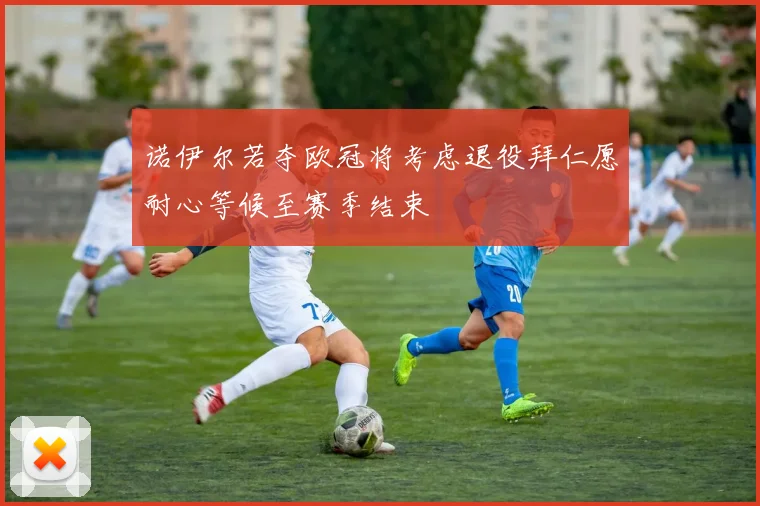 诺伊尔若夺欧冠将考虑退役拜仁愿耐心等候至赛季结束