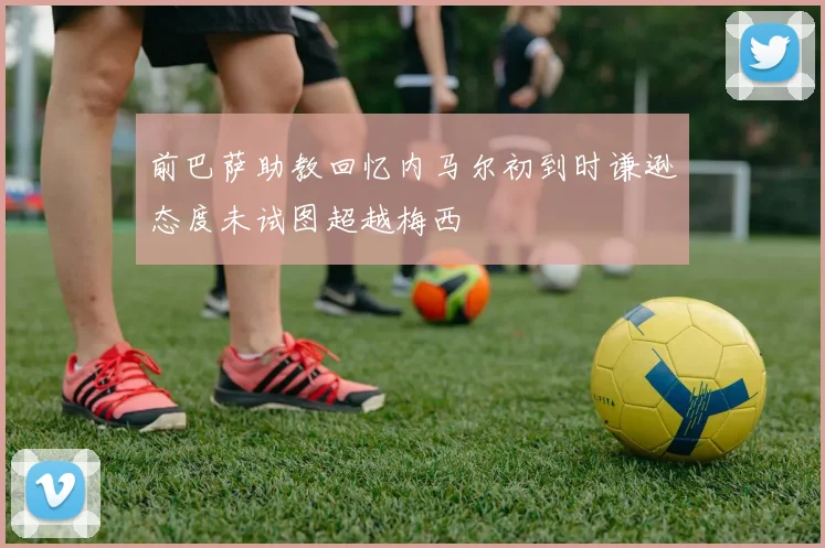 前巴萨助教回忆内马尔初到时谦逊态度未试图超越梅西
