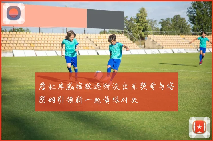詹杜库威宿敌逐渐淡出东契奇与塔图姆引领新一轮黄绿对决