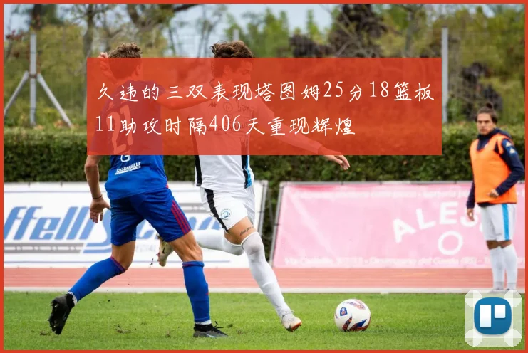 久违的三双表现塔图姆25分18篮板11助攻时隔406天重现辉煌