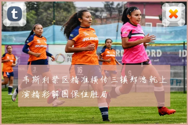 韦斯利禁区精准横传三镇郑浩乾上演精彩解围保住胜局