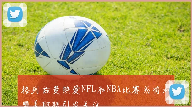 格列兹曼热爱NFL和NBA比赛或将加盟美职联引发关注