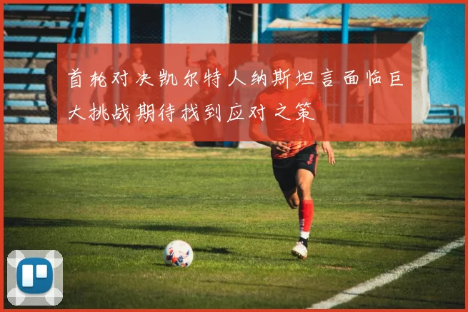 首轮对决凯尔特人纳斯坦言面临巨大挑战期待找到应对之策