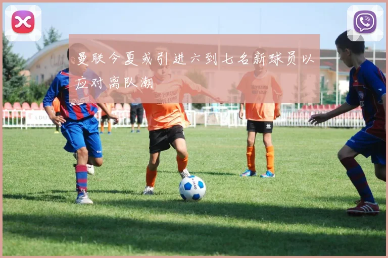 曼联今夏或引进六到七名新球员以应对离队潮