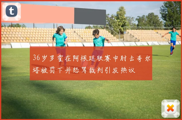 36岁罗霍在阿根廷联赛中肘击夸尔塔被罚下并怒骂裁判引发热议