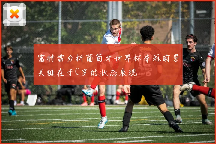 富特雷分析葡萄牙世界杯夺冠前景关键在于C罗的状态表现