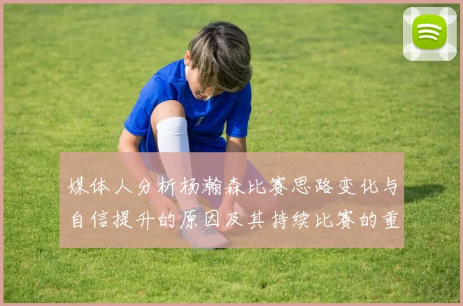 媒体人分析杨瀚森比赛思路变化与自信提升的原因及其持续比赛的重要性