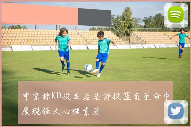 申京称KD投丢后坚持投篮直至命中展现强大心理素质