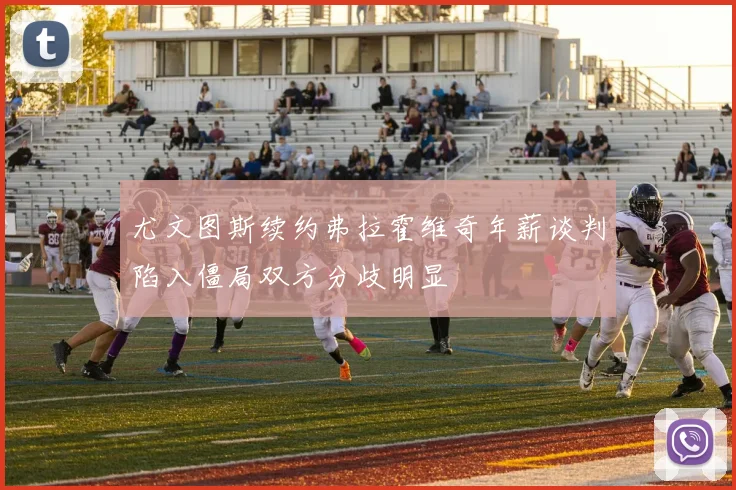 尤文图斯续约弗拉霍维奇年薪谈判陷入僵局双方分歧明显