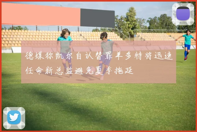 德媒称凯尔自认替罪羊多特将迅速任命新总监避免夏季拖延