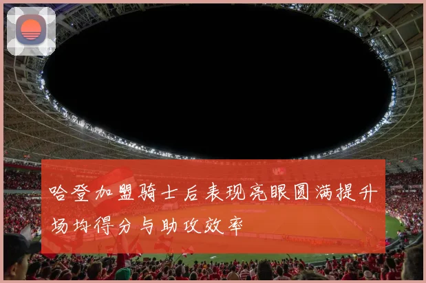 哈登加盟骑士后表现亮眼圆满提升场均得分与助攻效率