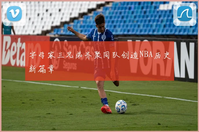 字母家三兄弟齐聚同队创造NBA历史新篇章