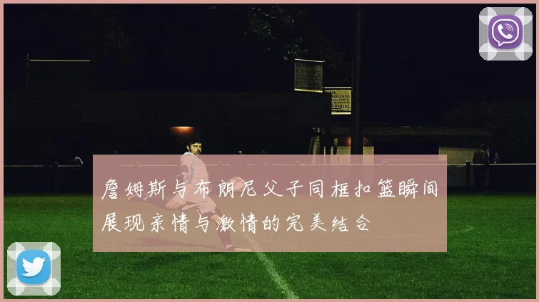 詹姆斯与布朗尼父子同框扣篮瞬间展现亲情与激情的完美结合
