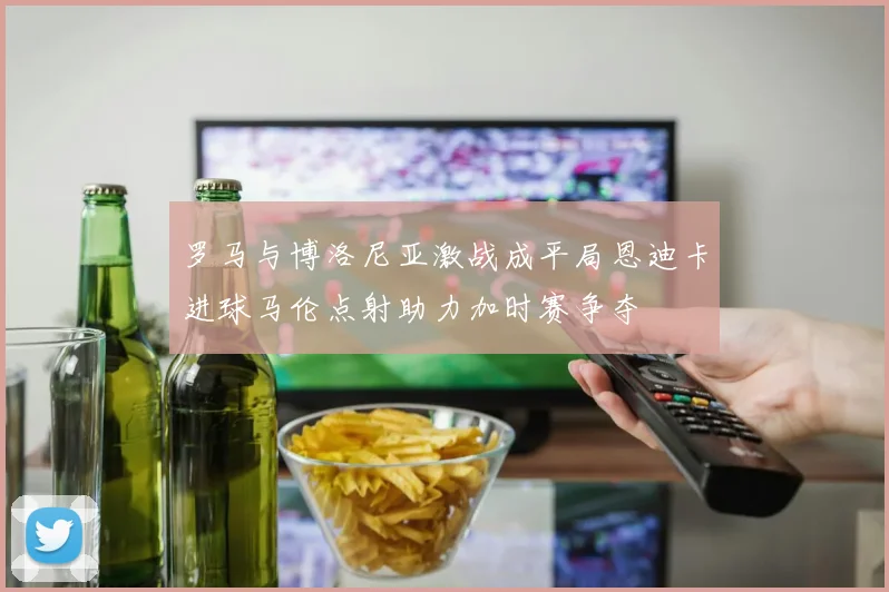 罗马与博洛尼亚激战成平局恩迪卡进球马伦点射助力加时赛争夺