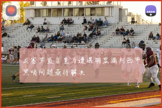龙塞罗直言皇马遭遇明显漏判西甲黑哨问题亟待解决