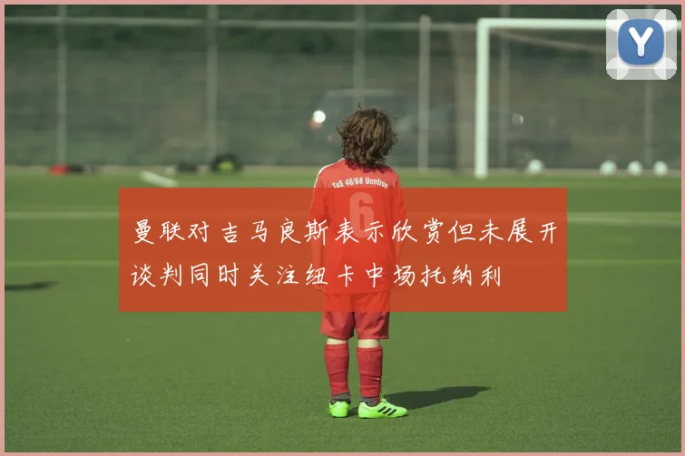 曼联对吉马良斯表示欣赏但未展开谈判同时关注纽卡中场托纳利