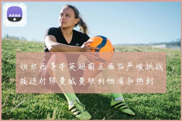 切尔西争夺英超前五面临严峻挑战接连对阵曼城曼联利物浦和热刺