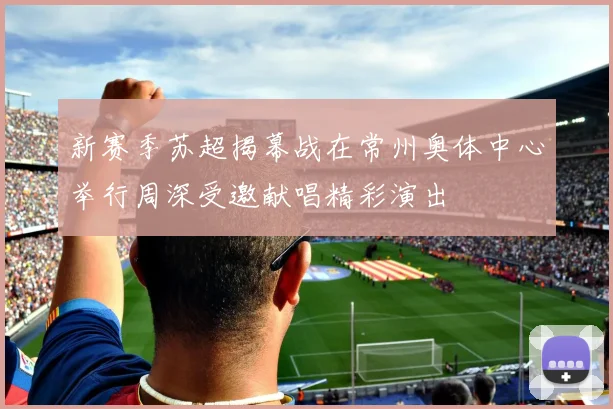 新赛季苏超揭幕战在常州奥体中心举行周深受邀献唱精彩演出