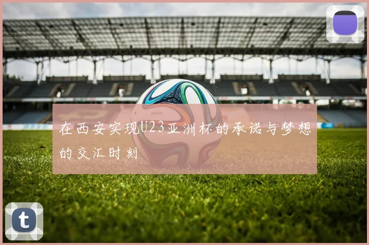 在西安实现U23亚洲杯的承诺与梦想的交汇时刻