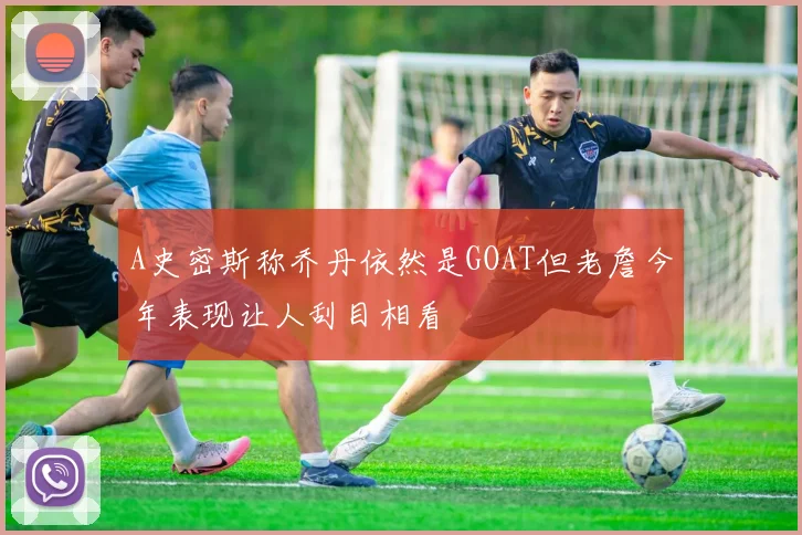 A史密斯称乔丹依然是GOAT但老詹今年表现让人刮目相看