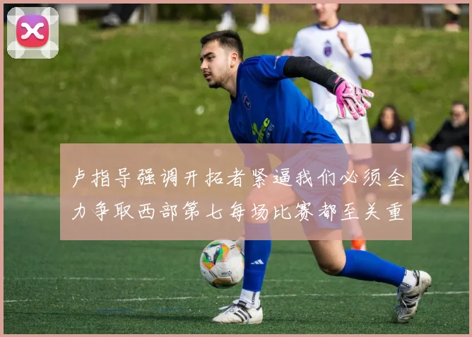 卢指导强调开拓者紧逼我们必须全力争取西部第七每场比赛都至关重要